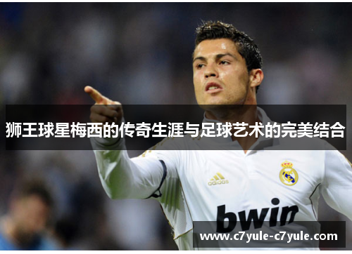 狮王球星梅西的传奇生涯与足球艺术的完美结合