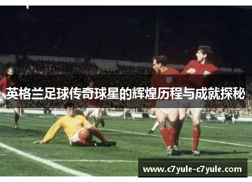 英格兰足球传奇球星的辉煌历程与成就探秘
