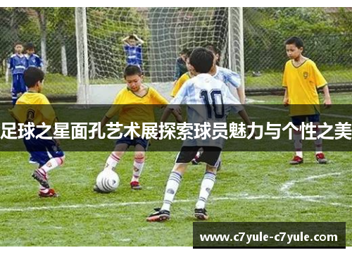 足球之星面孔艺术展探索球员魅力与个性之美