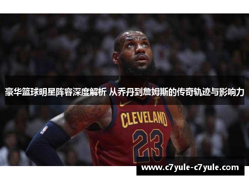 豪华篮球明星阵容深度解析 从乔丹到詹姆斯的传奇轨迹与影响力