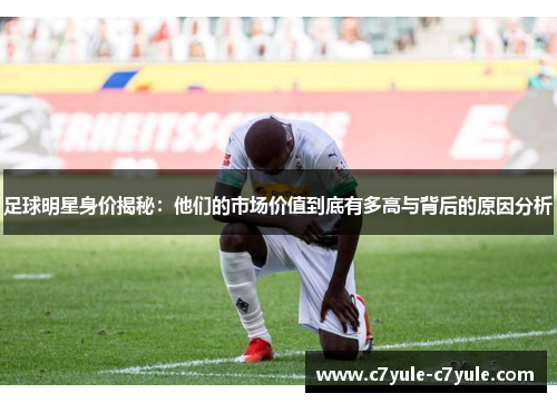 足球明星身价揭秘：他们的市场价值到底有多高与背后的原因分析