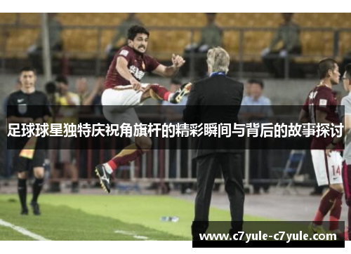 足球球星独特庆祝角旗杆的精彩瞬间与背后的故事探讨