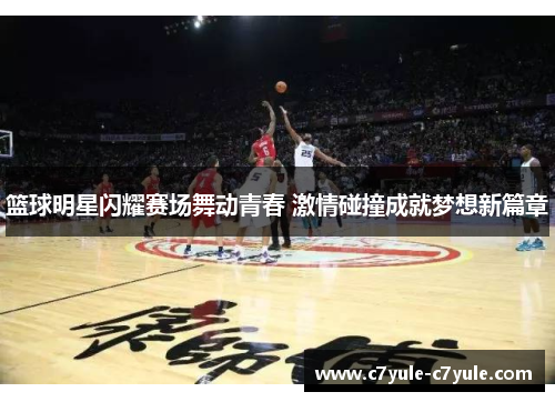 篮球明星闪耀赛场舞动青春 激情碰撞成就梦想新篇章